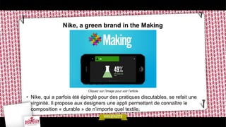 Nike, a green brand in the Making
• Nike, qui a parfois été épinglé pour des pratiques discutables, se refait une
virginité. Il propose aux designers une appli permettant de connaître le
composition « durable » de n’importe quel textile.
Cliquez sur l’image pour voir l’article
 