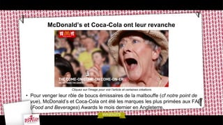 McDonald’s et Coca-Cola ont leur revanche
• Pour venger leur rôle de boucs émissaires de la malbouffe (cf notre point de
vue), McDonald’s et Coca-Cola ont été les marques les plus primées aux FAB
(Food and Beverages) Awards le mois dernier en Angleterre.
Cliquez sur l’image pour voir l’article et certaines créations
 