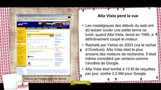 Alta Vista perd la vue
• Les nostalgiques des débuts du web ont
dû laisser couler une petite larme ce
lundi, quand Alta Vista, lancé en 1995, a
définitivement coupé le moteur.
• Racheté par Yahoo en 2003 (via le rachat
d’Overture), Alta Vista était le plus
anciens des moteurs de recherche. Il était
même considéré par certains comme
l’ancêtre de Google.
• Alta Vista était tombé à 13 M de requêtes
par jour, contre 2,5 Md pour Google.
Cliquez sur l’image pour lire l’article
 