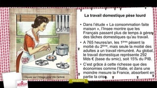 La travail domestique pèse lourd
• Dans l’étude « La consommation faite
maison », l’Insee montre que les
Français passent plus de temps à gérer
des tâches domestiques qu’au travail.
• A 765 heures/an, les 1ères pèsent la
moitié du 2ème, mais seule la moitié des
adultes a un travail rémunéré. Au global,
le travail domestique représente 292
Mds € (base du smic), soit 15% du PIB.
• C’est grâce à cette richesse que des
économies comme l’Italie, et dans une
moindre mesure la France, absorbent en
partie la crise.Cliquez sur l’image pour lire l’article
 