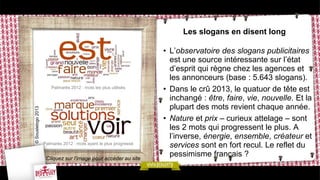 Les slogans en disent long
• L’observatoire des slogans publicitaires
est une source intéressante sur l’état
d’esprit qui règne chez les agences et
les annonceurs (base : 5.643 slogans).
• Dans le crû 2013, le quatuor de tête est
inchangé : être, faire, vie, nouvelle. Et la
plupart des mots revient chaque année.
• Nature et prix – curieux attelage – sont
les 2 mots qui progressent le plus. A
l’inverse, énergie, ensemble, créateur et
services sont en fort recul. Le reflet du
pessimisme français ?
Palmarès 2012 : mots les plus utilisés
Palmarès 2012 : mots ayant le plus progressé
Cliquez sur l’image pour accéder au site
©Souslelogo2013
 