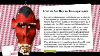 L’œil de Red Guy sur les slogans pub
• Les claims et signatures publicitaires sont le reflet de
d’atmosphère qui règne sur un marché. A ce titre, la
lecture du palmarès publié par Souslelogo.com, qui a
analyse près de 4.000 marques est hélas révélatrice.
• La mode est aux mots simples, « efficaces », sans
fioritures. On est loin de l’année 2010 où les mots
beauté, amour ou passion avaient le plus progressé.
Cette année, c’est le mot prix qui bondit, tandis que
créateur, idées, partager ou ensemble s’enfoncent
dans le classement. On est au raz du bitume…
• Plus généralement, il ressort que les mêmes 50 mots
sont ressassés jusqu’à plus soif. Faut-il s’étonner
qu’ils mobilisent aussi peu les consommateurs?
 