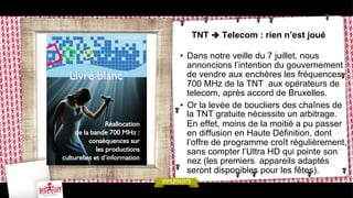 TNT è Telecom : rien n’est joué
•  Dans notre veille du 7 juillet, nous
annoncions l’intention du gouvernement
de vendre aux enchères les fréquences
700 MHz de la TNT aux opérateurs de
telecom, après accord de Bruxelles.
•  Or la levée de boucliers des chaînes de
la TNT gratuite nécessite un arbitrage.
En effet, moins de la moitié a pu passer
en diffusion en Haute Définition, dont
l’offre de programme croît régulièrement,
sans compter l’Ultra HD qui pointe son
nez (les premiers appareils adaptés
seront disponibles pour les fêtes).

 