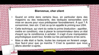 Bienvenue, cher client
• Quand on entre dans certains lieux, en particulier dans des
magasins ou des restaurants, des tactiques sensorielles sont
mise en œuvre pour vous prédisposer favorablement. À quoi ? À
consommer, bien sûr. C’est ce qu’on appelle le priming aux USA.
• Cette technique, qui vient du verbe to prime (traduction : apprêter,
mettre en condition), vise à placer le consommateur dans un état
d’esprit qui le conditionne à acheter. Il s’agit d’une manipulation
psychologique avant tout, fondée sur les perceptions et les sens.
• Mais si elle était si facile, toutes les marques en feraient usage.
Que faut-il pour que ça marche ? C’est la question que nous
allons aborder ci-après.
 