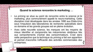 Quand la science rencontre le marketing …
• Le priming se situe au point de rencontre entre la science et le
marketing, plus communément appelé le neuro-marketing. Cette
discipline s’est développée dans les années 1990 aux Etats-Unis
sous l’impulsion des laboratoires de recherche spécialisés dans
ce domaine et les grands groupes est en pleine évolution.
• Avec cette nouvelle science, les marques ont les moyens de
mieux identifier et comprendre les mécanismes cérébraux liés
aux comportements d’achat des consommateurs. C’est dans
cette perspective que la technique du priming a fait son apparition
et permet d’accroître l’efficacité des activités commerciales des
entreprises.
 