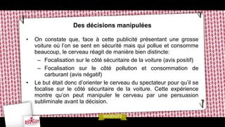 Des décisions manipulées
• On constate que, face à cette publicité présentant une grosse
voiture où l’on se sent en sécurité mais qui pollue et consomme
beaucoup, le cerveau réagit de manière bien distincte:
– Focalisation sur le côté sécuritaire de la voiture (avis positif)
– Focalisation sur le côté pollution et consommation de
carburant (avis négatif)
• Le but était donc d’orienter le cerveau du spectateur pour qu’il se
focalise sur le côté sécuritaire de la voiture. Cette expérience
montre qu’on peut manipuler le cerveau par une persuasion
subliminale avant la décision.
 