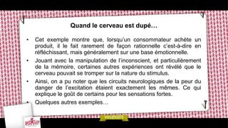 Quand le cerveau est dupé…
• Cet exemple montre que, lorsqu’un consommateur achète un
produit, il le fait rarement de façon rationnelle c’est-à-dire en
réfléchissant, mais généralement sur une base émotionnelle.
• Jouant avec la manipulation de l’inconscient, et particulièrement
de la mémoire, certaines autres expériences ont révélé que le
cerveau pouvait se tromper sur la nature du stimulus.
• Ainsi, on a pu noter que les circuits neurologiques de la peur du
danger de l’excitation étaient exactement les mêmes. Ce qui
explique le goût de certains pour les sensations fortes.
• Quelques autres exemples…
 