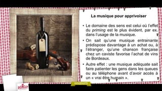 La musique pour apprivoiser
• Le domaine des sens est celui où l’effet
du priming est le plus évident, par ex.
dans l’usage de la musique.
• On sait qu’une musique entrainante
prédispose davantage à un achat ou, à
l’étranger, qu’une chanson française
chez un caviste favorise l’achat de vins
de Bordeaux.
• Autre effet : une musique adéquate sait
faire patienter les gens dans les queues
ou au téléphone avant d’avoir accès à
un « vrai être humain ».
 