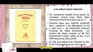 Les odeurs pour rassurer
• On comprend l’intérêt d’une odeur de
croissant chaud chez Paul. Mais
comment induire le propre par ex. ?
• Certains lieux peu inspirés imposent
des « parfums » de détergents ou de
« sent bon ». Ils obtiennent souvent
l’inverse de l’effet recherché… Un
parfum de draps propres ou de foin
fraîchement coupé, selon le lieu, a un
effet beaucoup plus positif.
• En fait, tout dépend de l’identité du lieu
et de l’impression qu’on veut laisser.
 
