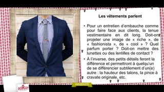 Les vêtements parlent
• Pour un entretien d’embauche comme
pour faire face aux clients, la tenue
vestimentaire en dit long. Doit-on
projeter une image de « riche », de
« fashionista », de « cool » ? Quel
parfum porter ? Doit-on mettre des
lunettes ou des lentilles de contact ?
• À l’inverse, des petits détails feront la
différence et permettront à quelqu’un
de se différencier subtilement d’un(e)
autre : la hauteur des talons, la pince à
cravate originale, etc.
 