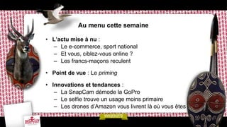 Au menu cette semaine
• L’actu mise à nu :
– Le e-commerce, sport national
– Et vous, ciblez-vous online ?
– Les francs-maçons reculent
• Point de vue : Le priming
• Innovations et tendances :
– La SnapCam démode la GoPro
– Le selfie trouve un usage moins primaire
– Les drones d’Amazon vous livrent là où vous êtes
 