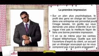 La première impression
• Sur un plan plus psychologique, le
profil des gens en charge de l’accueil
dans une entreprise est primordial pour
l’image laissée. Un gorille qui vous
demande une pièce d’identité d’un ton
rogue n’est pas la meilleure façon de
faire une bonne première impression.
• Il en va de même pour les centres
d’appel téléphonique. Quelle que soit
l’ouverture d’esprit du client, un accueil
par un étranger sous-payé qui ne vous
comprend pas n’est guère engageant !
 