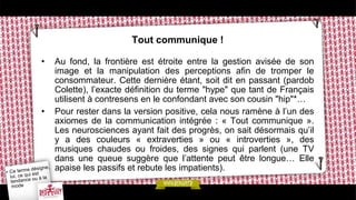 Tout communique !
• Au fond, la frontière est étroite entre la gestion avisée de son
image et la manipulation des perceptions afin de tromper le
consommateur. Cette dernière étant, soit dit en passant (pardob
Colette), l’exacte définition du terme "hype" que tant de Français
utilisent à contresens en le confondant avec son cousin "hip"*…
• Pour rester dans la version positive, cela nous ramène à l’un des
axiomes de la communication intégrée : « Tout communique ».
Les neurosciences ayant fait des progrès, on sait désormais qu’il
y a des couleurs « extraverties » ou « introverties », des
musiques chaudes ou froides, des signes qui parlent (une TV
dans une queue suggère que l’attente peut être longue… Elle
apaise les passifs et rebute les impatients).
 