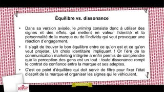 Équilibre vs. dissonance
• Dans sa version avisée, le priming consiste donc à utiliser des
signes et des effets qui mettent en valeur l’identité et la
personnalité de la marque ou de l’individu qui veut provoquer une
réaction d’engagement.
• Il s’agit de trouver le bon équilibre entre ce qu’on est et ce qu’on
veut projeter. Un choix identitaire impliquant ! Or l’ère de la
communication marketing intégrée a enfin permis de comprendre
que la perception des gens est un tout : toute dissonance rompt
le contrat de confiance entre la marque et ses adeptes.
• C’est ce point d’équilibre qui doit servir de filtre pour fixer l’état
d’esprit de la marque et organiser les signes qui le véhiculent.
 