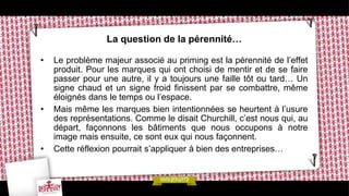 La question de la pérennité…
• Le problème majeur associé au priming est la pérennité de l’effet
produit. Pour les marques qui ont choisi de mentir et de se faire
passer pour une autre, il y a toujours une faille tôt ou tard… Un
signe chaud et un signe froid finissent par se combattre, même
éloignés dans le temps ou l’espace.
• Mais même les marques bien intentionnées se heurtent à l’usure
des représentations. Comme le disait Churchill, c’est nous qui, au
départ, façonnons les bâtiments que nous occupons à notre
image mais ensuite, ce sont eux qui nous façonnent.
• Cette réflexion pourrait s’appliquer à bien des entreprises…
 