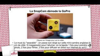 La SnapCam démode la GoPro
Cliquez sur l’image pour voir la vidéo
• Le must du "wearable" : on passe son doigt sur cette mini-caméra anglaise (4
cm de côté / 8 megapixels) pour l’allumer, on la tapote 1 fois pour prendre une
photo, 2 fois pour filmer, 3 fois pour diffuser en direct sur internet en wi-fi !
 