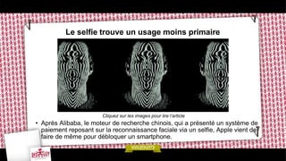 Le selfie trouve un usage moins primaire
Cliquez sur les images pour lire l’article
• Après Alibaba, le moteur de recherche chinois, qui a présenté un système de
paiement reposant sur la reconnaissance faciale via un selfie, Apple vient de
faire de même pour débloquer un smartphone.
 