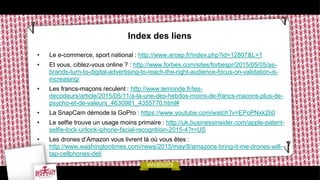 Index des liens
• Le e-commerce, sport national : http://www.arcep.fr/index.php?id=12807&L=1
• Et vous, ciblez-vous online ? : http://www.forbes.com/sites/forbespr/2015/05/05/as-
brands-turn-to-digital-advertising-to-reach-the-right-audience-focus-on-validation-is-
increasing/
• Les francs-maçons reculent : http://www.lemonde.fr/les-
decodeurs/article/2015/05/11/a-la-une-des-hebdos-moins-de-francs-macons-plus-de-
psycho-et-de-valeurs_4630981_4355770.html#
• La SnapCam démode la GoPro : https://www.youtube.com/watch?v=EPoPNxk2Ii0
• Le selfie trouve un usage moins primaire : http://uk.businessinsider.com/apple-patent-
selfie-lock-unlock-iphone-facial-recogntiion-2015-4?r=US
• Les drones d’Amazon vous livrent là où vous êtes :
http://www.washingtontimes.com/news/2015/may/8/amazons-bring-it-me-drones-will-
tap-cellphones-del/
 