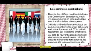 Le e-commerce, sport national
• D’après des chiffres confidentiels livrés
à la Commission Européenne, seuls
4% du commerce en ligne en Europe
sont transfrontaliers et européens.
• 39% du chiffre d’affaires sont issus du
commerce entre vendeurs et acheteurs
nationaux. Le reste, soit 57%, est fait
localement par les géants américains.
• Au-delà de raviver l’agacements fiscal
des membres, ces données pointent
aussi le manque de transparence, les
entorses à la juste concurrence, etc.
Cliquez sur l’image pour accéder au site
 