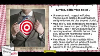 Et vous, ciblez-vous online ?
• Une récente du magazine Forbes
montre que le ciblage des campagnes
en ligne devient de plus en plus crucial.
• Mais si 9/10 des annonceurs interrogés
déclarent investir en pub ciblée (display
ou vidéo), seul 1 sur 2 s’assure que la
campagne a bien atteint la bonne cible.
85% déclarent néanmoins vouloir y
faire plus attention à l’avenir.
• Par ailleurs, 54% des sociétés US et
76% des européennes indiquent que la
définition de la bonne cible est le
problème le plus difficile à résoudre…
Cliquez sur l’image pour lire l’article
 