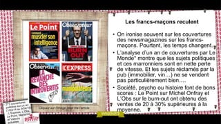 Les francs-maçons reculent
• On ironise souvent sur les couvertures
des newsmagazines sur les francs-
maçons. Pourtant, les temps changent.
• L’analyse d’un an de couvertures par Le
Monde* montre que les sujets politiques
et ces marronniers sont en nette perte
de vitesse. Et les sujets réclamés par la
pub (immobilier, vin…) ne se vendent
pas particulièrement bien….
• Société, psycho ou histoire font de bons
scores : Le Point sur Michel Onfray et
L’Obs sur le burn-out ont obtenu des
ventes de 20 à 30% supérieures à la
moyenne.Cliquez sur l’image pour lire l’article
 