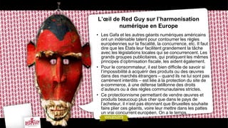 L’œil de Red Guy sur l’harmonisation
numérique en Europe
• Les Gafa et les autres géants numériques américains
ont un indéniable talent pour contourner les règles
européennes sur la fiscalité, la concurrence, etc. Il faut
dire que les États leur facilitent grandement la tâche
avec les législations locales qui se concurrencent. Les
grands groupes publicitaires, qui pratiquent les mêmes
principes d’optimisation fiscale, les aident également.
• Pour le consommateur, il est bien difficile de savoir si
l’impossibilité à acquérir des produits ou des œuvres
dans des marchés étrangers – quand ils ne lui sont pas
carrément interdits – est liée à la protection du site de
e-commerce, à une défense tatillonne des droits
d’auteurs ou à des règles communautaires strictes.
• Ce protectionnisme permettant de vendre œuvres et
produits beaucoup plus cher que dans le pays de
l’acheteur, il n’est pas étonnant que Bruxelles souhaite
faire plier ces géants, voire leur mettre dans les pattes
un vrai concurrent européen. On a le temps…
 