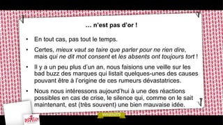 … n’est pas d’or !
•  En tout cas, pas tout le temps.
•  Certes, mieux vaut se taire que parler pour ne rien dire,
mais qui ne dit mot consent et les absents ont toujours tort !
•  Il y a un peu plus d’un an, nous faisions une veille sur les
bad buzz des marques qui listait quelques-unes des causes
pouvant être à l’origine de ces rumeurs dévastatrices.
•  Nous nous intéressons aujourd’hui à une des réactions
possibles en cas de crise, le silence qui, comme on le sait
maintenant, est (très souvent) une bien mauvaise idée.

 