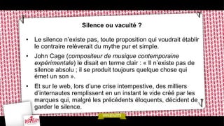 Silence ou vacuité ?
•  Le silence n’existe pas, toute proposition qui voudrait établir
le contraire relèverait du mythe pur et simple.
•  John Cage (compositeur de musique contemporaine
expérimentale) le disait en terme clair : « Il n’existe pas de
silence absolu ; il se produit toujours quelque chose qui
émet un son ».
•  Et sur le web, lors d’une crise intempestive, des milliers
d’internautes remplissent en un instant le vide créé par les
marques qui, malgré les précédents éloquents, décident de
garder le silence.

 