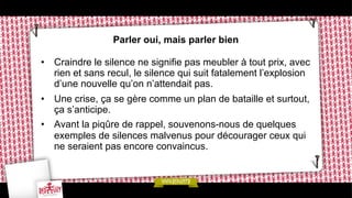 Parler oui, mais parler bien
•  Craindre le silence ne signifie pas meubler à tout prix, avec
rien et sans recul, le silence qui suit fatalement l’explosion
d’une nouvelle qu’on n’attendait pas.
•  Une crise, ça se gère comme un plan de bataille et surtout,
ça s’anticipe.
•  Avant la piqûre de rappel, souvenons-nous de quelques
exemples de silences malvenus pour décourager ceux qui
ne seraient pas encore convaincus.

 