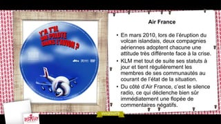 Air France
•  En mars 2010, lors de l’éruption du
volcan islandais, deux compagnies
aériennes adoptent chacune une
attitude très différente face à la crise.
•  KLM met tout de suite ses statuts à
jour et tient régulièrement les
membres de ses communautés au
courant de l’état de la situation.
•  Du côté d’Air France, c’est le silence
radio, ce qui déclenche bien sûr
immédiatement une flopée de
commentaires négatifs.

 