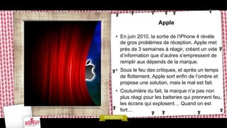 Apple
•  En juin 2010, la sortie de l'iPhone 4 révèle
de gros problèmes de réception. Apple met
près de 3 semaines à réagir, créant un vide
d’information que d’autres s’empressent de
remplir aux dépends de la marque.
•  Sous le feu des critiques, et après un temps
de flottement, Apple sort enfin de l’ombre et
propose une solution, mais le mal est fait.
•  Coutumière du fait, la marque n’a pas non
plus réagi pour les batteries qui prennent feu,
les écrans qui explosent… Quand on est
fort…

 