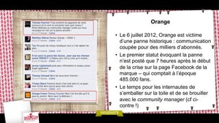 Orange
•  Le 6 juillet 2012, Orange est victime
d’une panne historique : communication
coupée pour des milliers d’abonnés.
•  Le premier statut évoquant la panne
n’est posté que 7 heures après le début
de la crise sur la page Facebook de la
marque – qui comptait à l’époque
485.000 fans.
•  Le temps pour les internautes de
s’emballer sur la toile et de se brouiller
avec le community manager (cf cicontre !)

 