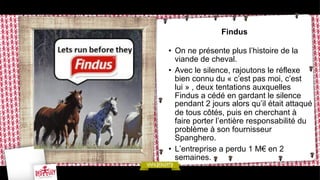 Findus
•  On ne présente plus l’histoire de la
viande de cheval.
•  Avec le silence, rajoutons le réflexe
bien connu du « c’est pas moi, c’est
lui » , deux tentations auxquelles
Findus a cédé en gardant le silence
pendant 2 jours alors qu’il était attaqué
de tous côtés, puis en cherchant à
faire porter l’entière responsabilité du
problème à son fournisseur
Spanghero.
•  L’entreprise a perdu 1 M€ en 2
semaines.

 