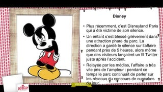 Disney
•  Plus récemment, c’est Disneyland Paris
qui a été victime de son silence.
•  Un enfant s’est blessé grièvement dans
une attraction phare du parc. La
direction a gardé le silence sur l’affaire
pendant près de 5 heures, alors même
que des visiteurs lançaient un fil Twitter
juste après l’accident.
•  Relayée par les médias, l’affaire a très
vite pris de l’ampleur : pendant ce
temps le parc continuait de parler sur
les réseaux du concours de cupcakes
du jour.

 