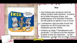 Ikea
•  Une histoire plus ancienne vient de
refaire surface cette semaine : le patron
de la filiale française d’Ikea, son
prédécesseur et le directeur financier
ont été placés en garde à vue ce lundi.
•  L’entreprise a été accusée d’avoir fait
espionner en 2010 aussi bien ses
employés que ses clients.
•  Initiative du siège ? Harcèlement antisyndicats ? Le silence et le flou laissent
la place à tous les scénarios… ou les
fantasmes. L’avenir dira où est la vérité.

 