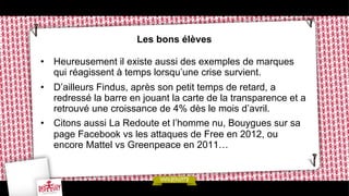 Les bons élèves
•  Heureusement il existe aussi des exemples de marques
qui réagissent à temps lorsqu’une crise survient.
•  D’ailleurs Findus, après son petit temps de retard, a
redressé la barre en jouant la carte de la transparence et a
retrouvé une croissance de 4% dès le mois d’avril.
•  Citons aussi La Redoute et l’homme nu, Bouygues sur sa
page Facebook vs les attaques de Free en 2012, ou
encore Mattel vs Greenpeace en 2011…

 