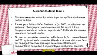 Auraient-ils dû se taire ?
• 

Certains exemples laissent pourtant à penser qu’il vaudrait mieux
parfois se taire.

• 

Par ex. pour éviter « l’effet Streisand » (en 2003, en attaquant en
justice un photographe, la chanteuse avait fait savoir à tous
l’emplacement de sa maison), la photo de F. Hollande à la rentrée
en est une bonne illustration.

• 

Ou encore pour éviter de mettre de l’huile sur le feu comme Kookai
en 2011 qui avait eu la mauvaise idée de « réprimander » ses fans
sur sa page Facebook après que ceux-ci aient laissé des
commentaires de soutien à une employée fraichement licenciée.

 