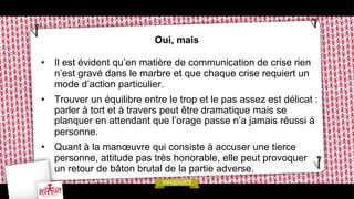 Oui, mais
•  Il est évident qu’en matière de communication de crise rien
n’est gravé dans le marbre et que chaque crise requiert un
mode d’action particulier.
•  Trouver un équilibre entre le trop et le pas assez est délicat :
parler à tort et à travers peut être dramatique mais se
planquer en attendant que l’orage passe n’a jamais réussi à
personne.
•  Quant à la manœuvre qui consiste à accuser une tierce
personne, attitude pas très honorable, elle peut provoquer
un retour de bâton brutal de la partie adverse.

 