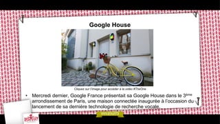Google House

Cliquez sur l’image pour accéder à la vidéo #TheOne

•  Mercredi dernier, Google France présentait sa Google House dans le 3ème
arrondissement de Paris, une maison connectée inaugurée à l’occasion du
lancement de sa dernière technologie de recherche vocale.

 