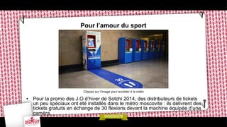 Pour l’amour du sport

Cliquez sur l’image pour accéder à la vidéo

•  Pour la promo des J.O d’hiver de Sotchi 2014, des distributeurs de tickets
un peu spéciaux ont été installés dans le métro moscovite : ils délivrent des
tickets gratuits en échange de 30 flexions devant la machine équipée d’une
caméra.

 