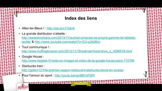 Index des liens
•  Allez les Bleus ! : http://dai.ly/x17eknh
•  La grande distribution s’attable :
http://wearemobians.com/2013/11/auchan-propose-sa-propre-gamme-de-tablettetactile/ & http://www.youtube.com/watch?v=CU-p2kj96ro
•  Tout communique ! :
http://www.huffingtonpost.com/2013/11/18/walmart-food-drive_n_4296618.html
•  Google House :
http://www.begeek.fr/visite-en-images-et-video-de-la-google-house-paris-110796
•  Starbucks train :
http://golem13.fr/le-premier-wagon-restaurant-starbucks-lance-en-suisse/
•  Pour l’amour du sport : http://youtu.be/ojo9M1cPSPI

 