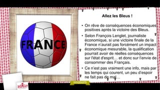 Allez les Bleus !
•  On rêve de conséquences économiques
positives après la victoire des Bleus.
•  Selon François Lenglet, journaliste
économique, si une victoire finale de la
France n’aurait pas forcément un impact
économique mesurable, la qualification
pourrait avoir de réelles conséquences
sur l'état d'esprit… et donc sur l’envie de
consommer des Français.
•  Ce n’est pas vraiment une info, mais par
les temps qui courent, un peu d’espoir
ne fait pas de mal…

 