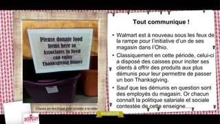 Tout communique !

Cliquez sur les image pour accéder à la vidéo

•  Walmart est à nouveau sous les feux de
la rampe pour l’initiative d’un de ses
magasin dans l’Ohio.
•  Classiquement en cette période, celui-ci
a disposé des caisses pour inciter ses
clients à offrir des produits aux plus
démunis pour leur permettre de passer
un bon Thanksgiving.
•  Sauf que les démunis en question sont
des employés du magasin. Or chacun
connaît la politique salariale et sociale
contestée de cette enseigne…

 