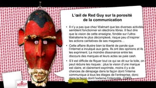 L’œil de Red Guy sur la porosité
de la communication
•  Il n’y a pas que chez Walmart que les diverses activités
semblent fonctionner en électrons libres. Il faut dire
que la vision de cette enseigne, fondée sur l’ultralibéralisme le plus décomplexé, risque peu d’inspirer
les actions caritatives de ses magasins…
•  Cette affaire illustre bien la liberté de parole que
l’internet a inculqué aux gens. Ils ont des opinions et ils
les expriment. La moindre dissonance entre les
discours des marques et leurs actes se paie cash.
•  S’il est difficile de fliquer tout ce qui se dit sur la toile, on
peut réduire les risques : plus la vision d’une marque
est claire, et clairement exprimée, moins il y a de
chances de dérapage dans la façon dont l’interne
communique à tous les étages de l’entreprise, donc
dans la façon dont l’externe l’interprète. CQFD..

 