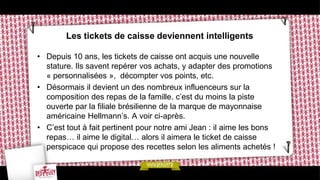 Les tickets de caisse deviennent intelligents

• Depuis 10 ans, les tickets de caisse ont acquis une nouvelle
  stature. Ils savent repérer vos achats, y adapter des promotions
  « personnalisées », décompter vos points, etc.
• Désormais il devient un des nombreux influenceurs sur la
  composition des repas de la famille. c’est du moins la piste
  ouverte par la filiale brésilienne de la marque de mayonnaise
  américaine Hellmann’s. A voir ci-après.
• C’est tout à fait pertinent pour notre ami Jean : il aime les bons
  repas… il aime le digital… alors il aimera le ticket de caisse
  perspicace qui propose des recettes selon les aliments achetés !
 