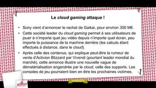 Le cloud gaming attaque !

• Sony vient d’annoncer le rachat de Gaikai, pour environ 300 M€.
• Cette société leader du cloud gaming permet à ses utilisateurs de
  jouer à n’importe quel jeu vidéo depuis n’importe quel écran, peu
  importe la puissance de la machine derrière (les calculs étant
  effectués à distance, dans le cloud).
• Après celle des contenus, qui explique peut-être la rumeur de
  vente d’Activion Blizzard par Vivendi (pourtant leader mondial du
  marché), cette annonce illustre une nouvelle vague de
  dématérialisation engendrée par le cloud, celle des supports. Les
  consoles de jeu pourraient bien en être les prochaines victimes.
 