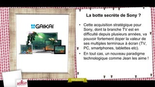 La botte secrète de Sony ?

• Cette acquisition stratégique pour
  Sony, dont la branche TV est en
  difficulté depuis plusieurs années, va
  pouvoir fortement doper la valeur de
  ses multiples terminaux à écran (TV,
  PC, smartphones, tablettes etc).
• En tout cas, un nouveau paradigme
  technologique comme Jean les aime !
 