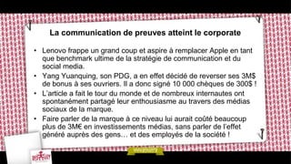 La communication de preuves atteint le corporate

• Lenovo frappe un grand coup et aspire à remplacer Apple en tant
  que benchmark ultime de la stratégie de communication et du
  social media.
• Yang Yuanquing, son PDG, a en effet décidé de reverser ses 3M$
  de bonus à ses ouvriers. Il a donc signé 10 000 chèques de 300$ !
• L’article a fait le tour du monde et de nombreux internautes ont
  spontanément partagé leur enthousiasme au travers des médias
  sociaux de la marque.
• Faire parler de la marque à ce niveau lui aurait coûté beaucoup
  plus de 3M€ en investissements médias, sans parler de l’effet
  généré auprès des gens… et des employés de la société !
 