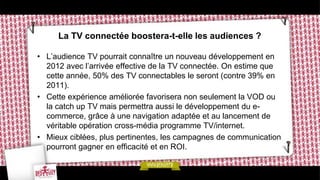 La TV connectée boostera-t-elle les audiences ?

• L’audience TV pourrait connaître un nouveau développement en
  2012 avec l’arrivée effective de la TV connectée. On estime que
  cette année, 50% des TV connectables le seront (contre 39% en
  2011).
• Cette expérience améliorée favorisera non seulement la VOD ou
  la catch up TV mais permettra aussi le développement du e-
  commerce, grâce à une navigation adaptée et au lancement de
  véritable opération cross-média programme TV/internet.
• Mieux ciblées, plus pertinentes, les campagnes de communication
  pourront gagner en efficacité et en ROI.
 