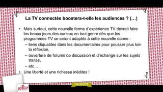 La TV connectée boostera-t-elle les audiences ? (…)

• Mais surtout, cette nouvelle forme d’expérience TV devrait faire
  les beaux jours des curieux en tout genre dès que les
  programmes TV se seront adaptés à cette nouvelle donne :
   – liens cliquables dans les documentaires pour pousser plus loin
     la réflexion,
   – ouverture de forums de discussion et d’échange sur les sujets
     traités,
   – etc…
• Une liberté et une richesse inédites !
 